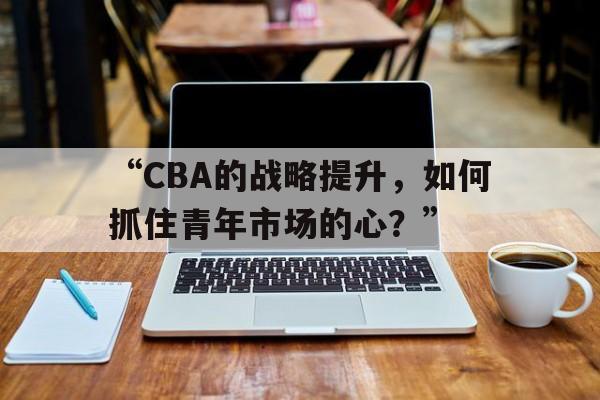“CBA的战略提升，如何抓住青年市场的心？”的简单介绍